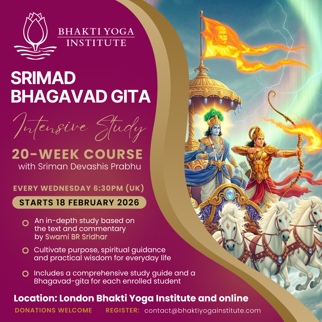 SRIMAD BHAGAVAD GITA Intensive Study 20-WEEK COURSE with Sriman Devashis Prabhu EVERY WEDNESDAY 6:30PM (UK) STARTS 18 FEBRUARY 2026 • An in-depth study based on the text and commentary by Swami BR Sridhar • Cultivate purpose, spiritual guidance and practical wisdom for everyday life • Includes a comprehensive study guide and a Bhagavad-gita for each enrolled student Location: London Bhakti Yoga Institute and online DONATIONS WELCOME REGISTER: contact@bhaktiyogainstitute.com