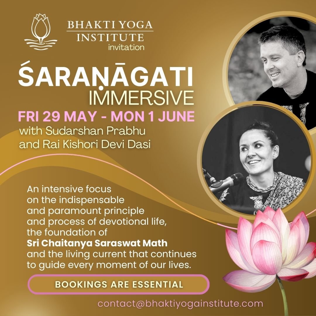 ŚARANĂGATI IMMERSIVE FRI 29 MAY - MON 1 JUNE with Sudarshan Prabhu and Rai Kishori Devi Dasi An intensive focus on the indispensable and paramount principle and process of devotional life, the foundation of Sri Chaitanya Saraswat Math and the living current that continues to guide every moment of our lives. BOOKINGS ARE ESSENTIAL contact@bhaktiyogainstitute.com